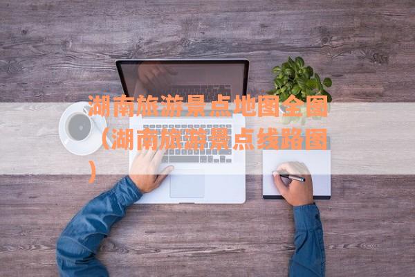 湖南旅游景点地图全图（湖南旅游景点线路图）