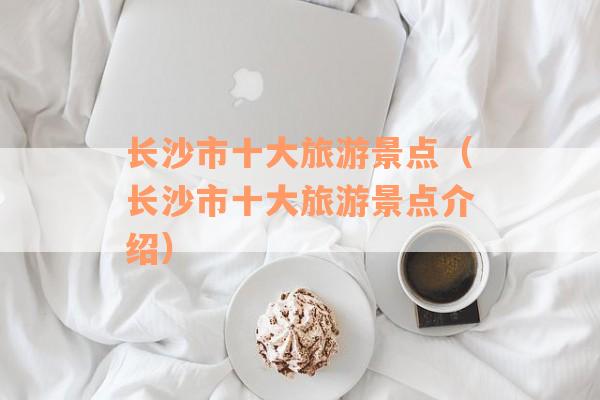 长沙市十大旅游景点（长沙市十大旅游景点介绍）