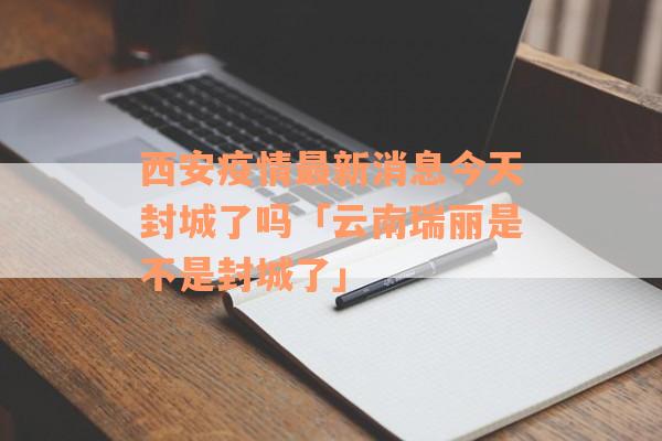 西安疫情最新消息今天封城了吗「云南瑞丽是不是封城了」
