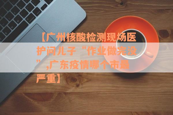 【广州核酸检测现场医护问儿子“作业做完没”,广东疫情哪个市最严重】