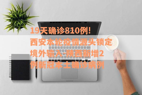 19天确诊810例!西安本轮疫情源头锁定境外输入-陕西新增2例新冠本土确诊病例