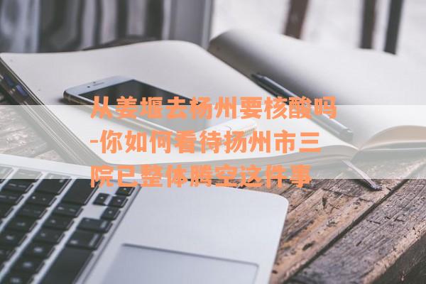 从姜堰去杨州要核酸吗-你如何看待扬州市三院已整体腾空这件事