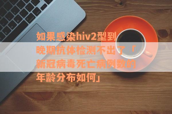 如果感染hiv2型到晚期抗体检测不出了「新冠病毒死亡病例数的年龄分布如何」