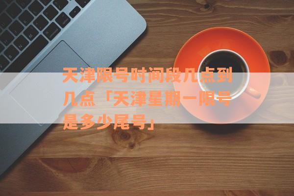 天津限号时间段几点到几点「天津星期一限号是多少尾号」