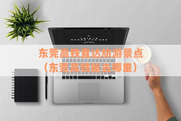 东莞高铁直达旅游景点（东莞高铁能去哪里）