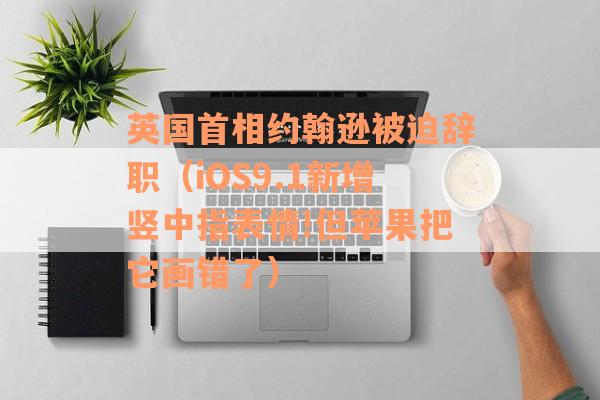 英国首相约翰逊被迫辞职（iOS9.1新增竖中指表情!但苹果把它画错了）