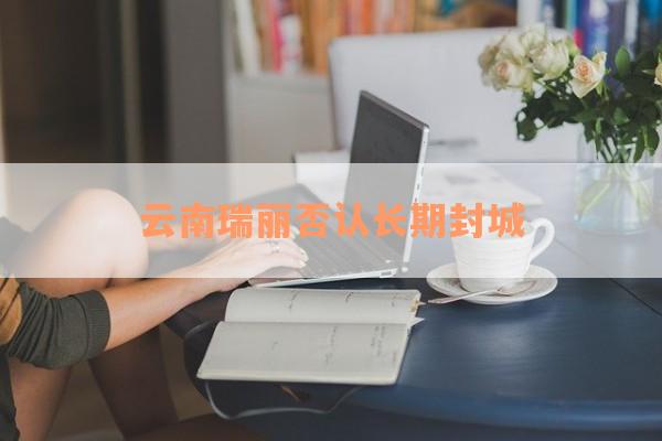 云南瑞丽否认长期封城
