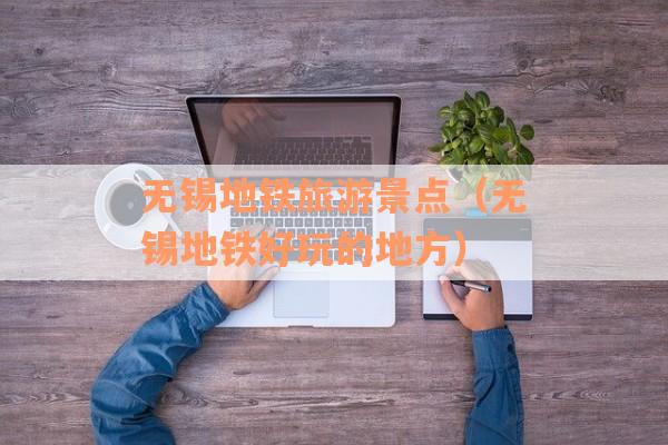 无锡地铁旅游景点（无锡地铁好玩的地方）