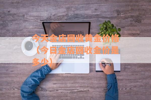 今天金店回收黄金价格（今日金店回收金价是多少）