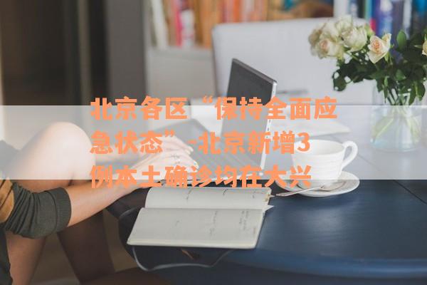 北京各区“保持全面应急状态”-北京新增3例本土确诊均在大兴