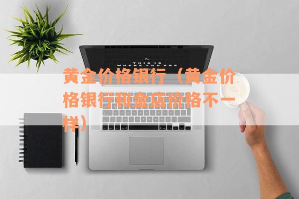 黄金价格银行（黄金价格银行和金店价格不一样）