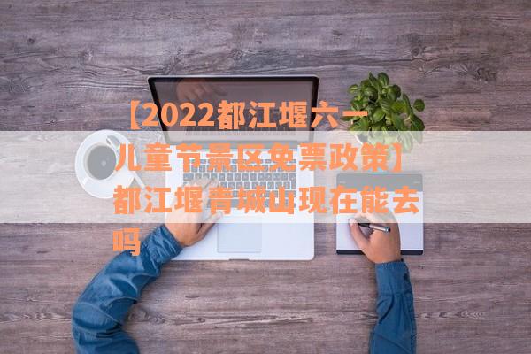 【2022都江堰六一儿童节景区免票政策】都江堰青城山现在能去吗