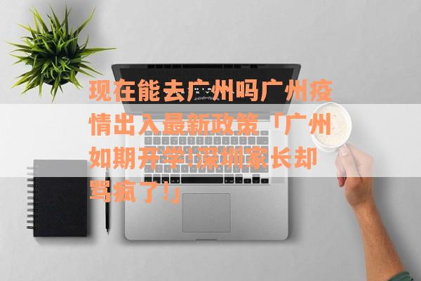现在能去广州吗广州疫情出入最新政策「广州如期开学!深圳家长却骂疯了!」