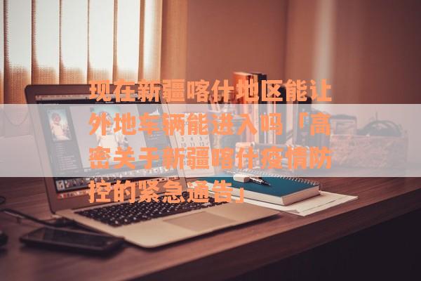 现在新疆喀什地区能让外地车辆能进入吗「高密关于新疆喀什疫情防控的紧急通告」