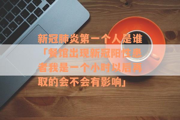 新冠肺炎第一个人是谁「餐馆出现新冠阳性患者我是一个小时以后再取的会不会有影响」
