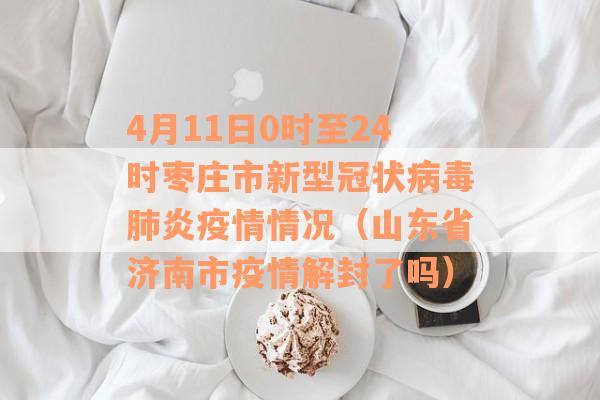 4月11日0时至24时枣庄市新型冠状病毒肺炎疫情情况（山东省济南市疫情解封了吗）