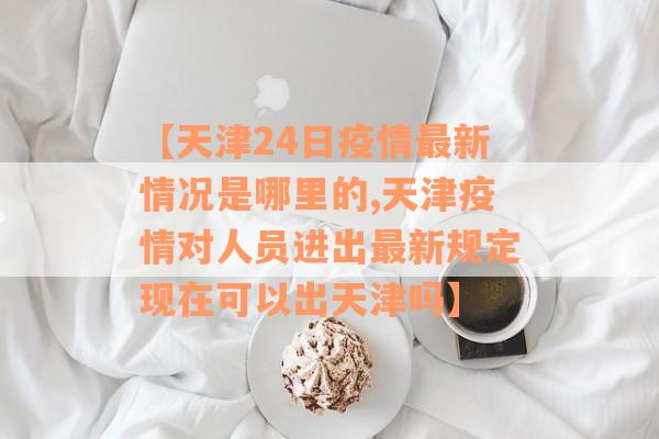 【天津24日疫情最新情况是哪里的,天津疫情对人员进出最新规定现在可以出天津吗】