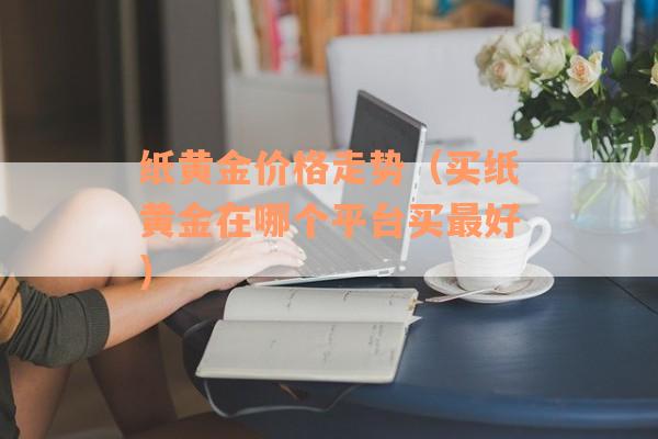 纸黄金价格走势（买纸黄金在哪个平台买最好）