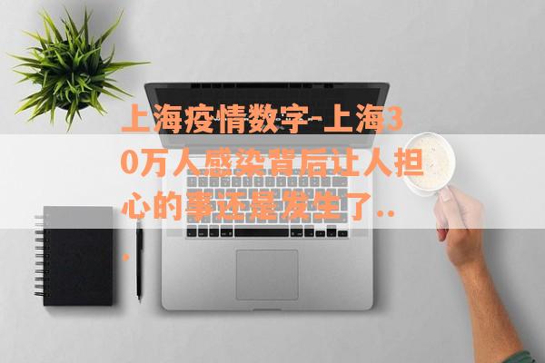 上海疫情数字-上海30万人感染背后让人担心的事还是发生了...