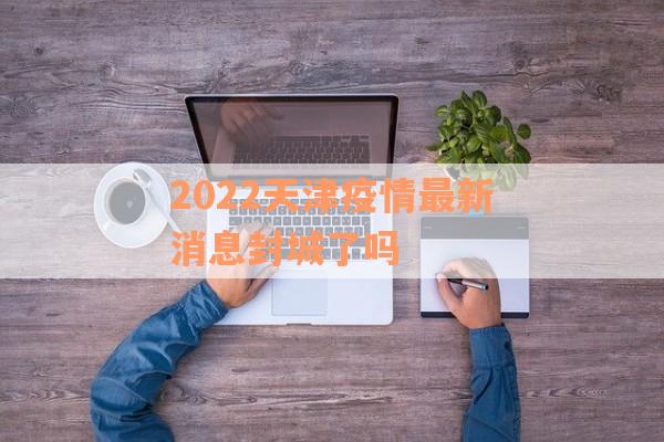 2022天津疫情最新消息封城了吗