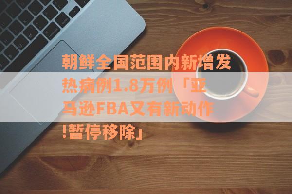 朝鲜全国范围内新增发热病例1.8万例「亚马逊FBA又有新动作!暂停移除」