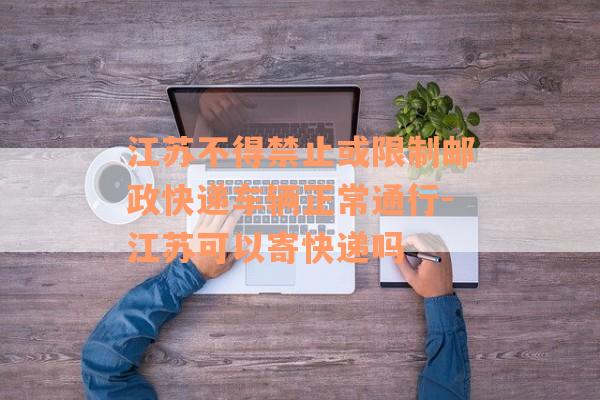 江苏不得禁止或限制邮政快递车辆正常通行-江苏可以寄快递吗