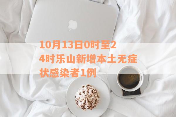 10月13日0时至24时乐山新增本土无症状感染者1例