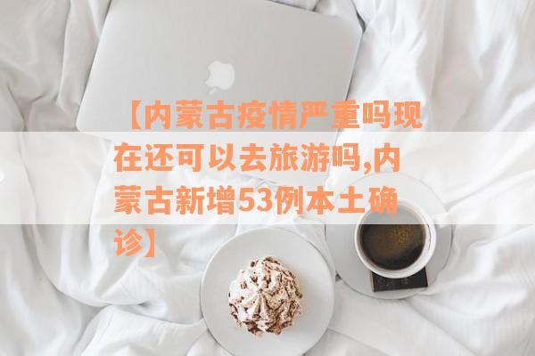 【内蒙古疫情严重吗现在还可以去旅游吗,内蒙古新增53例本土确诊】