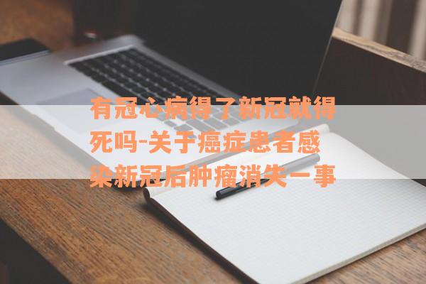有冠心病得了新冠就得死吗-关于癌症患者感染新冠后肿瘤消失一事