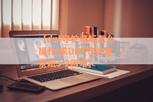 【dnf守护祭坛怎么操作,求DNF守护者祭坛3-2困难】