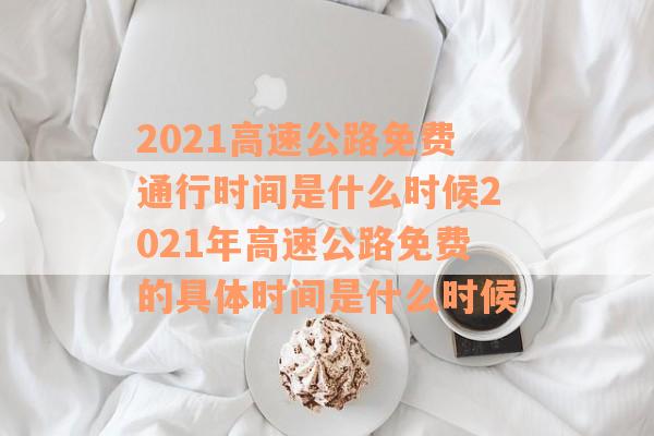 2021高速公路免费通行时间是什么时候2021年高速公路免费的具体时间是什么时候