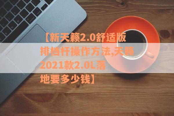【新天籁2.0舒适版排档杆操作方法,天籁2021款2.0L落地要多少钱】
