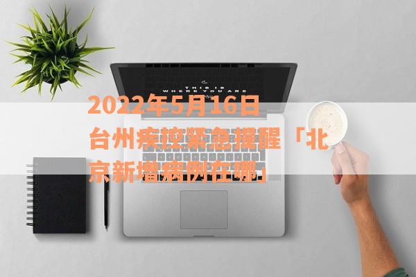 2022年5月16日台州疾控紧急提醒「北京新增病例在哪」