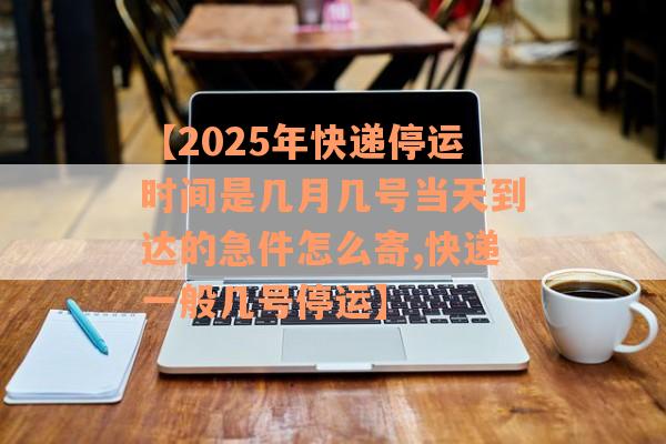 【2025年快递停运时间是几月几号当天到达的急件怎么寄,快递一般几号停运】