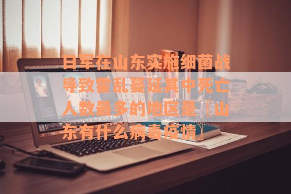 日军在山东实施细菌战导致霍乱蔓延其中死亡人数最多的地区是〖山东有什么病毒疫情〗