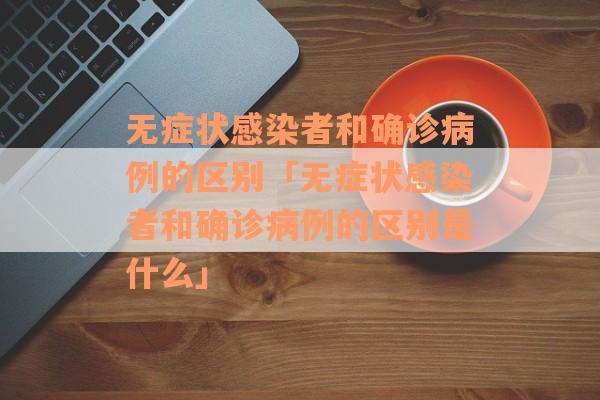 无症状感染者和确诊病例的区别「无症状感染者和确诊病例的区别是什么」