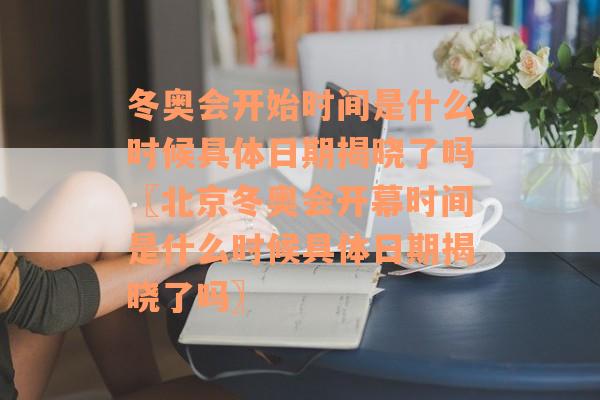 冬奥会开始时间是什么时候具体日期揭晓了吗〖北京冬奥会开幕时间是什么时候具体日期揭晓了吗〗