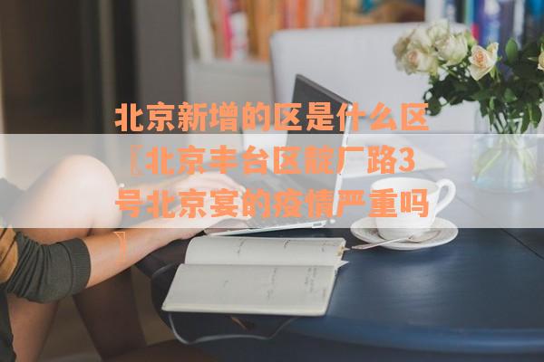 北京新增的区是什么区〖北京丰台区靛厂路3号北京宴的疫情严重吗〗