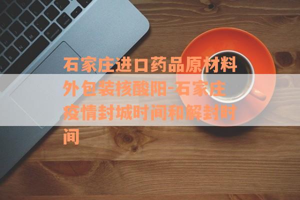 石家庄进口药品原材料外包装核酸阳-石家庄疫情封城时间和解封时间
