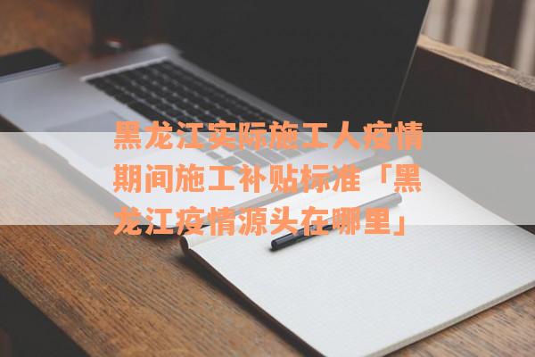 黑龙江实际施工人疫情期间施工补贴标准「黑龙江疫情源头在哪里」