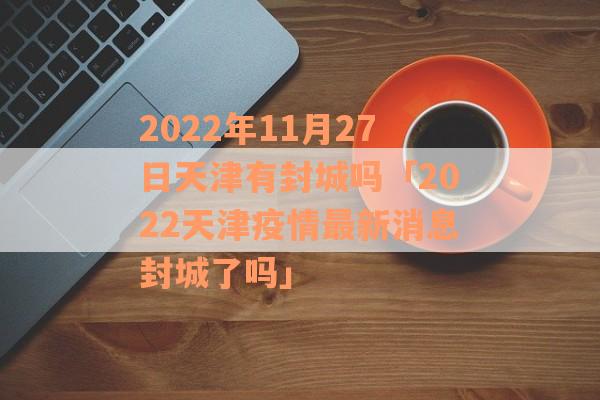 2022年11月27日天津有封城吗「2022天津疫情最新消息封城了吗」