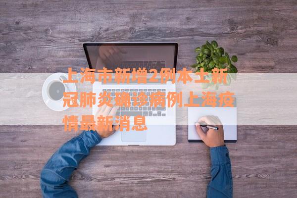上海市新增2例本土新冠肺炎确诊病例上海疫情最新消息