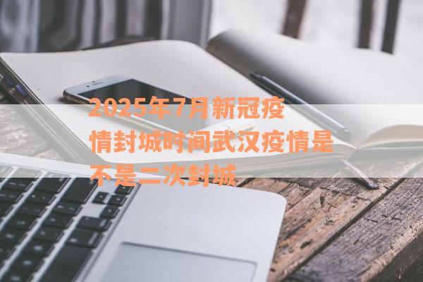 2025年7月新冠疫情封城时间武汉疫情是不是二次封城