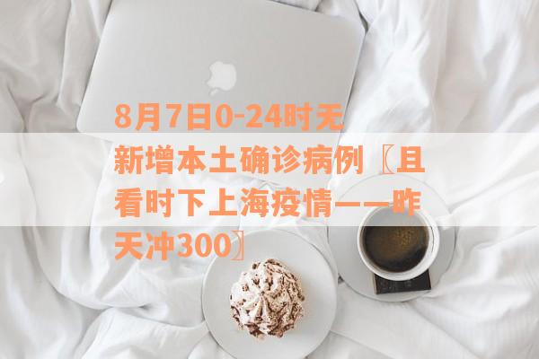 8月7日0-24时无新增本土确诊病例〖且看时下上海疫情——昨天冲300〗