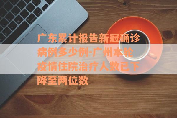 广东累计报告新冠确诊病例多少例-广州本轮疫情住院治疗人数已下降至两位数