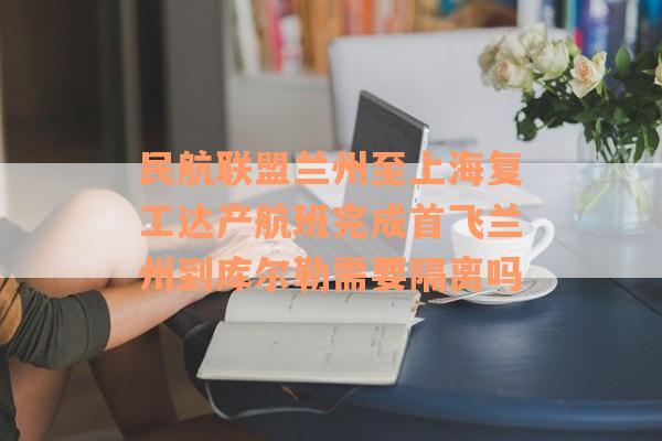 民航联盟兰州至上海复工达产航班完成首飞兰州到库尔勒需要隔离吗