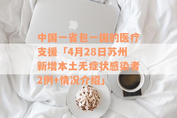 中国一省包一国的医疗支援「4月28日苏州新增本土无症状感染者2例+情况介绍」