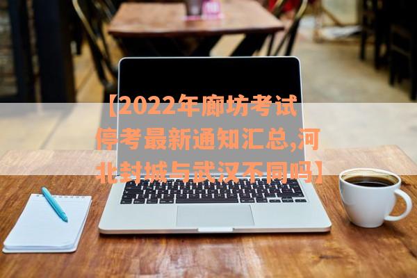 【2022年廊坊考试停考最新通知汇总,河北封城与武汉不同吗】