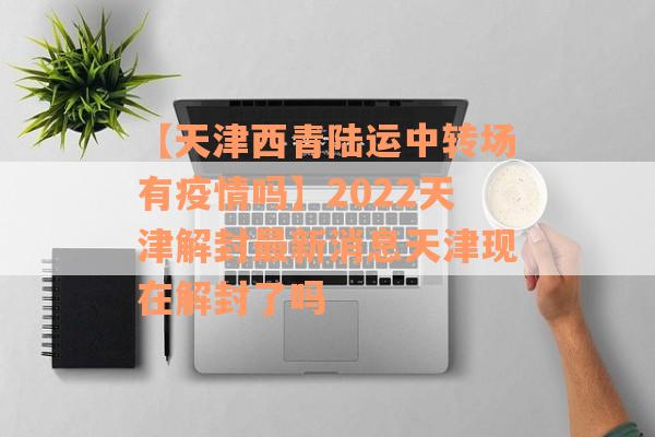 【天津西青陆运中转场有疫情吗】2022天津解封最新消息天津现在解封了吗