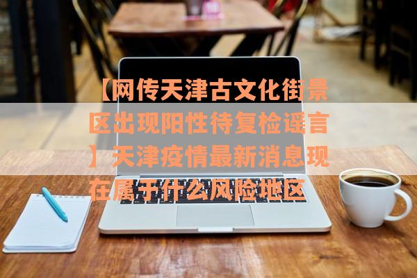 【网传天津古文化街景区出现阳性待复检谣言】天津疫情最新消息现在属于什么风险地区